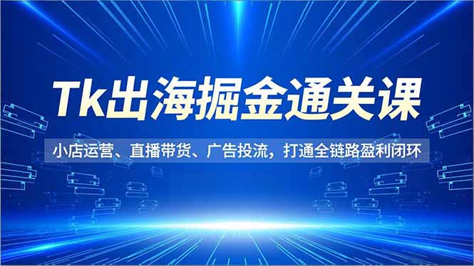 （16820期）Tk出海掘金通关课，小店运营、直播带货、广告投流，打通全链路盈利闭环